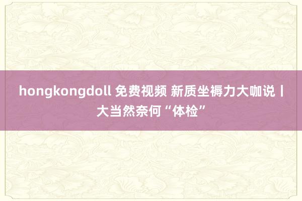 hongkongdoll 免费视频 新质坐褥力大咖说丨大当然奈何“体检”