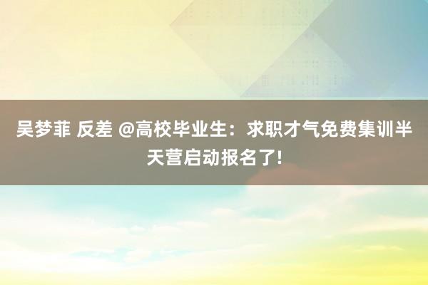 吴梦菲 反差 @高校毕业生：求职才气免费集训半天营启动报名了!