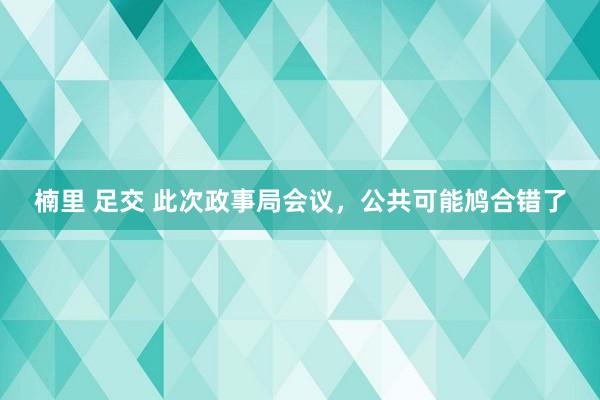 楠里 足交 此次政事局会议，公共可能鸠合错了