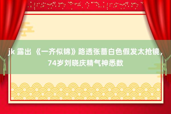 jk 露出 《一齐似锦》路透张蔷白色假发太抢镜，74岁刘晓庆精气神悉数