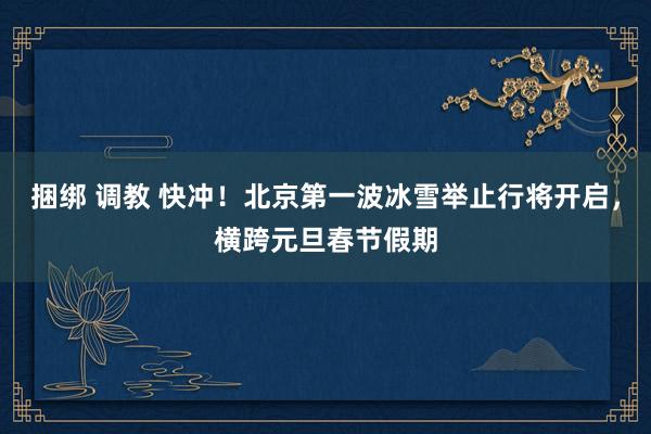 捆绑 调教 快冲！北京第一波冰雪举止行将开启，横跨元旦春节假期