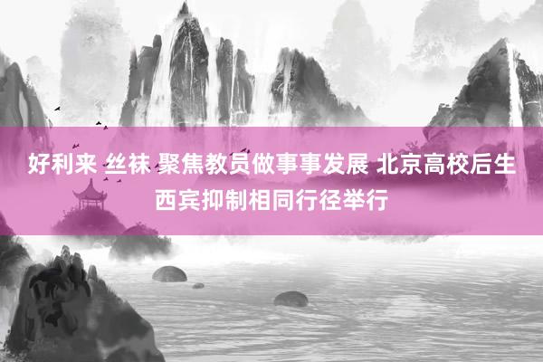 好利来 丝袜 聚焦教员做事事发展 北京高校后生西宾抑制相同行径举行