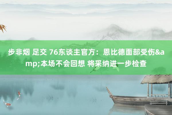 步非烟 足交 76东谈主官方：恩比德面部受伤&本场不会回想 将采纳进一步检查