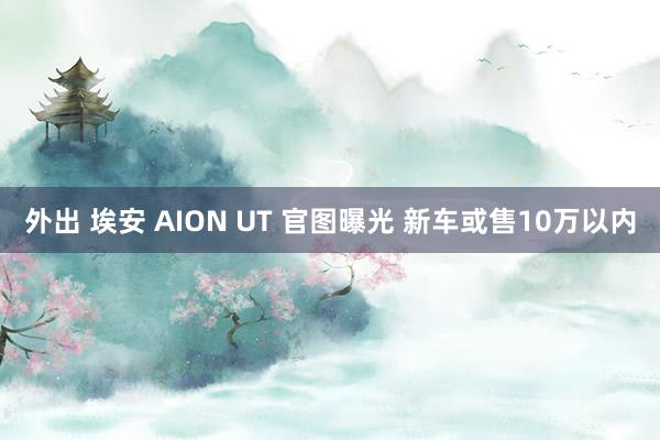 外出 埃安 AION UT 官图曝光 新车或售10万以内