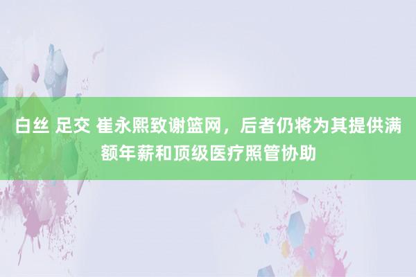 白丝 足交 崔永熙致谢篮网，后者仍将为其提供满额年薪和顶级医疗照管协助
