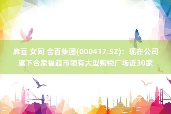 麻豆 女同 合百集团(000417.SZ)：现在公司旗下合家福超市领有大型购物广场近30家