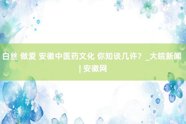 白丝 做爱 安徽中医药文化 你知谈几许？_大皖新闻 | 安徽网