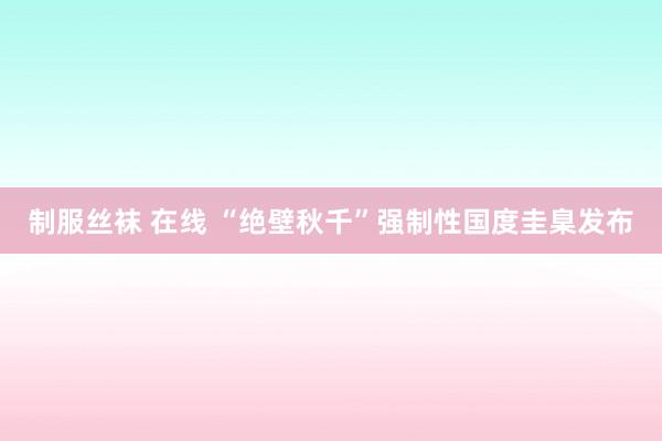 制服丝袜 在线 “绝壁秋千”强制性国度圭臬发布