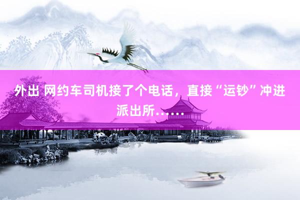 外出 网约车司机接了个电话，直接“运钞”冲进派出所……