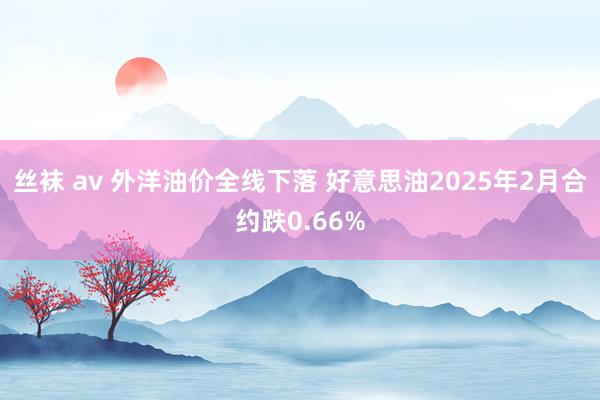 丝袜 av 外洋油价全线下落 好意思油2025年2月合约跌0.66%