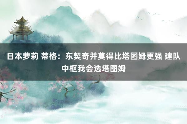 日本萝莉 蒂格：东契奇并莫得比塔图姆更强 建队中枢我会选塔图姆