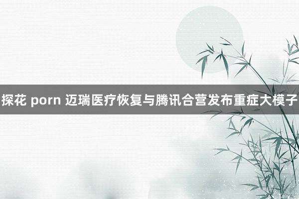 探花 porn 迈瑞医疗恢复与腾讯合营发布重症大模子