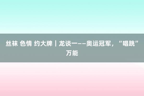 丝袜 色情 约大牌｜龙谈一——奥运冠军，“唱跳”万能