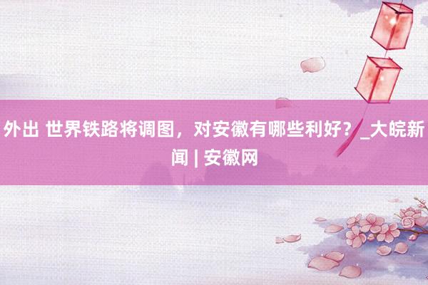 外出 世界铁路将调图，对安徽有哪些利好？_大皖新闻 | 安徽网