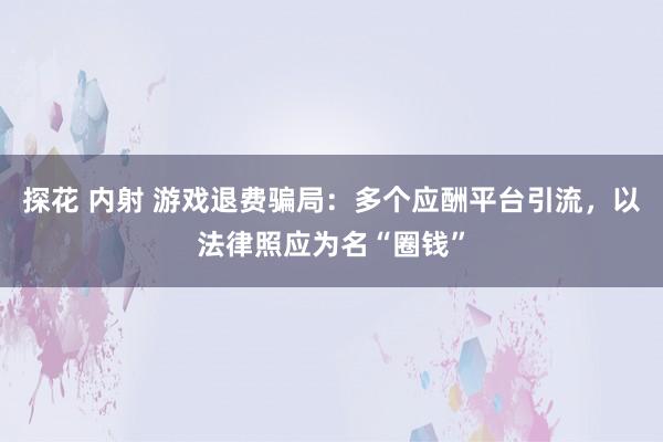 探花 内射 游戏退费骗局：多个应酬平台引流，以法律照应为名“圈钱”