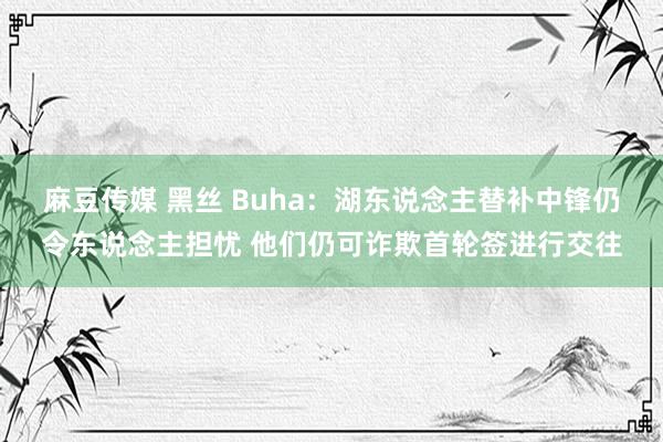麻豆传媒 黑丝 Buha：湖东说念主替补中锋仍令东说念主担忧 他们仍可诈欺首轮签进行交往