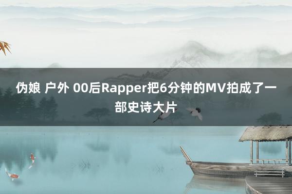 伪娘 户外 00后Rapper把6分钟的MV拍成了一部史诗大片
