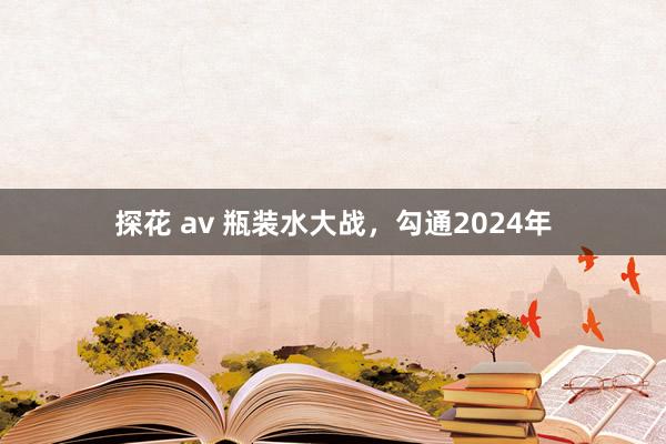 探花 av 瓶装水大战，勾通2024年