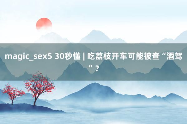 magic_sex5 30秒懂 | 吃荔枝开车可能被查“酒驾”？