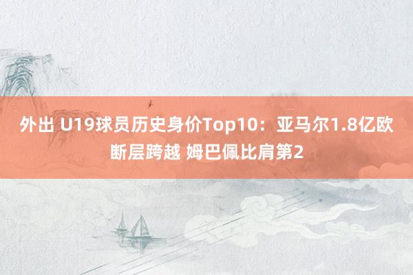 外出 U19球员历史身价Top10：亚马尔1.8亿欧断层跨越 姆巴佩比肩第2