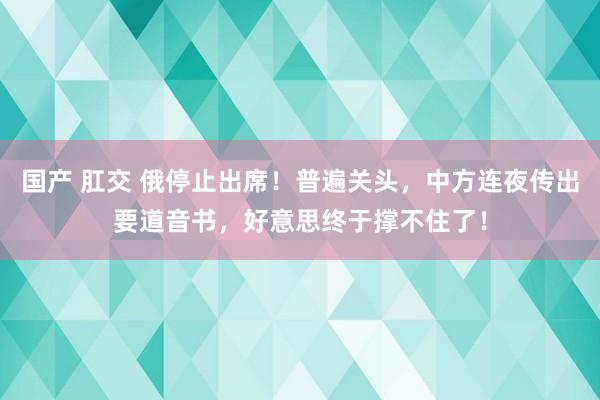 国产 肛交 俄停止出席！普遍关头，中方连夜传出要道音书，好意思终于撑不住了！