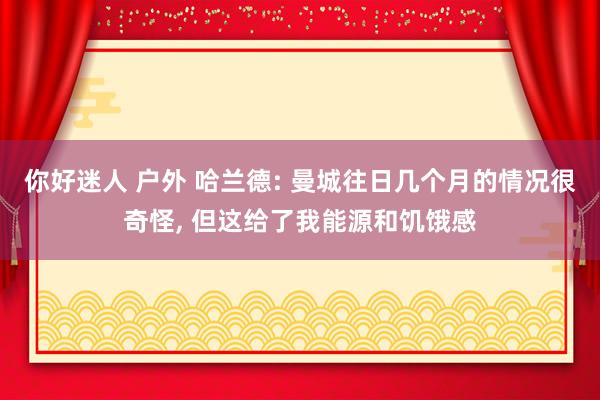 你好迷人 户外 哈兰德: 曼城往日几个月的情况很奇怪， 但这给了我能源和饥饿感