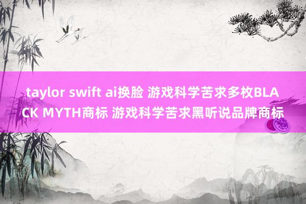 taylor swift ai换脸 游戏科学苦求多枚BLACK MYTH商标 游戏科学苦求黑听说品牌商标