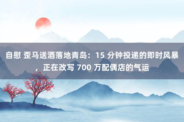 自慰 歪马送酒落地青岛：15 分钟投递的即时风暴，正在改写 700 万配偶店的气运