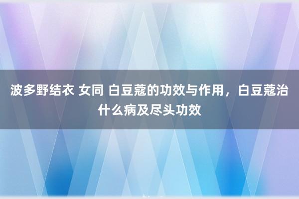 波多野结衣 女同 白豆蔻的功效与作用，白豆蔻治什么病及尽头功效
