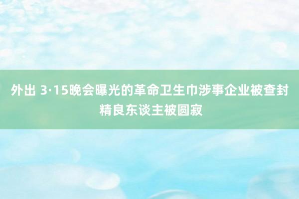 外出 3·15晚会曝光的革命卫生巾涉事企业被查封 精良东谈主被圆寂