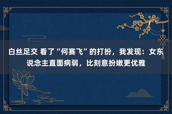 白丝足交 看了“何赛飞”的打扮，我发现：女东说念主直面病弱，比刻意扮嫩更优雅