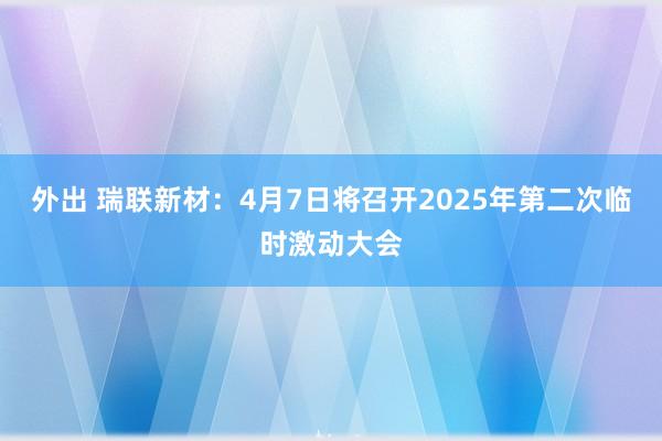 外出 瑞联新材：4月7日将召开2025年第二次临时激动大会