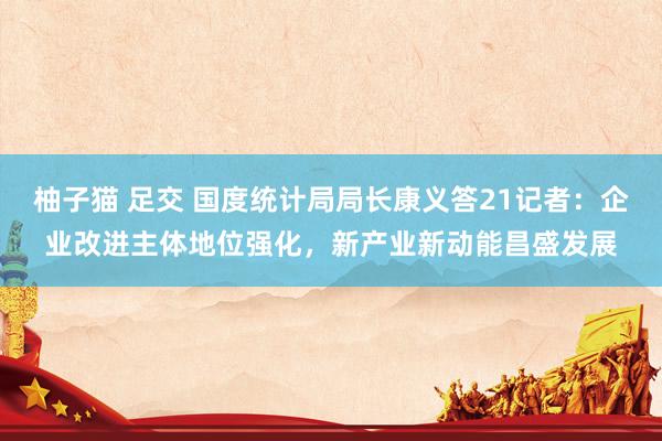 柚子猫 足交 国度统计局局长康义答21记者：企业改进主体地位强化，新产业新动能昌盛发展