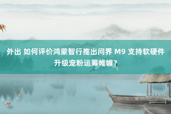 外出 如何评价鸿蒙智行推出问界 M9 支持软硬件升级宠粉运筹帷幄？
