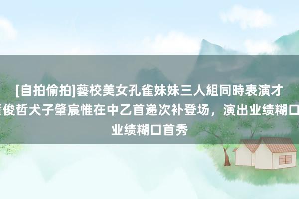 [自拍偷拍]藝校美女孔雀妹妹三人組同時表演才藝 肇俊哲犬子肇宸惟在中乙首递次补登场，演出业绩糊口首秀