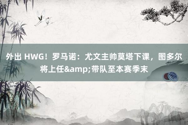 外出 HWG！罗马诺：尤文主帅莫塔下课，图多尔将上任&带队至本赛季末