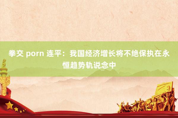 拳交 porn 连平：我国经济增长将不绝保执在永恒趋势轨说念中