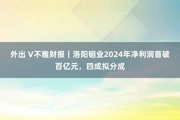 外出 V不雅财报｜洛阳钼业2024年净利润首破百亿元，四成拟分成