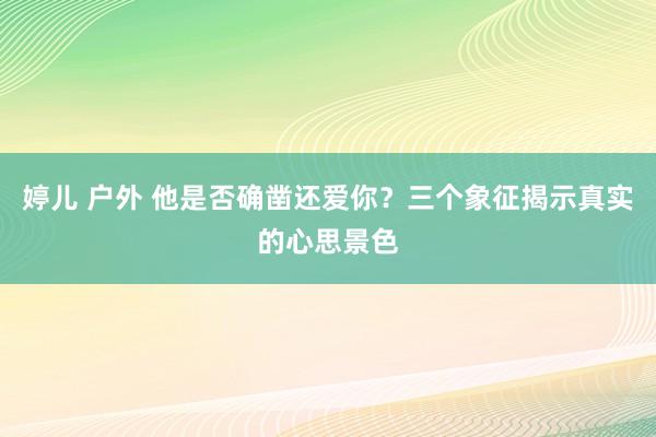 婷儿 户外 他是否确凿还爱你？三个象征揭示真实的心思景色