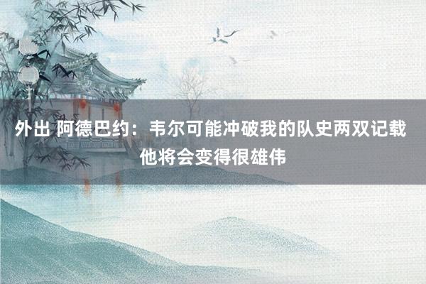 外出 阿德巴约：韦尔可能冲破我的队史两双记载 他将会变得很雄伟