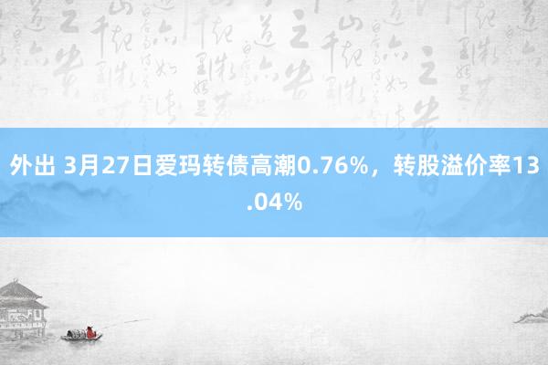 外出 3月27日爱玛转债高潮0.76%，转股溢价率13.04%