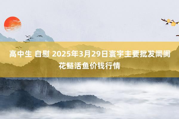 高中生 自慰 2025年3月29日寰宇主要批发阛阓花鲢活鱼价钱行情