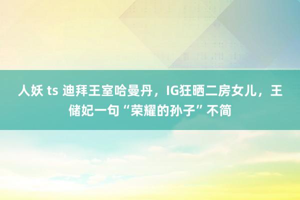 人妖 ts 迪拜王室哈曼丹，IG狂晒二房女儿，王储妃一句“荣耀的孙子”不简