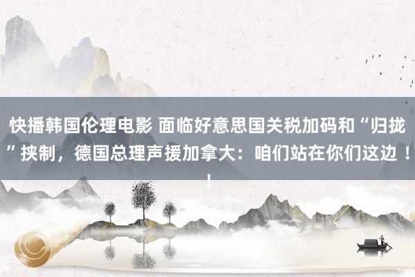 快播韩国伦理电影 面临好意思国关税加码和“归拢”挟制，德国总理声援加拿大：咱们站在你们这边 ！