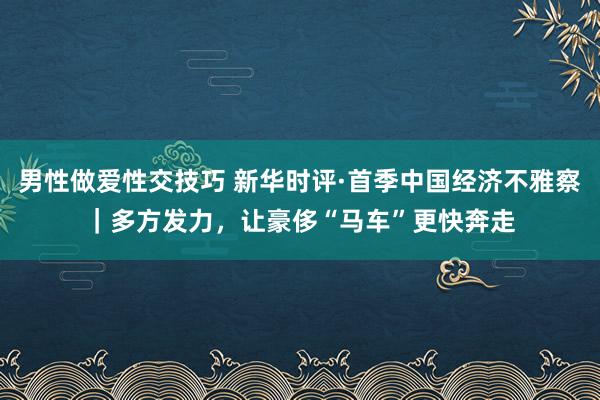 男性做爱性交技巧 新华时评·首季中国经济不雅察｜多方发力，让豪侈“马车”更快奔走