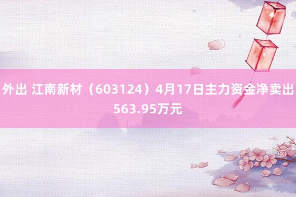 外出 江南新材（603124）4月17日主力资金净卖出563.95万元