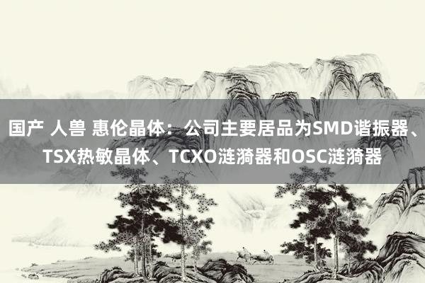 国产 人兽 惠伦晶体：公司主要居品为SMD谐振器、TSX热敏晶体、TCXO涟漪器和OSC涟漪器