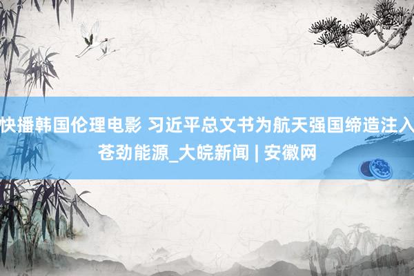 快播韩国伦理电影 习近平总文书为航天强国缔造注入苍劲能源_大皖新闻 | 安徽网