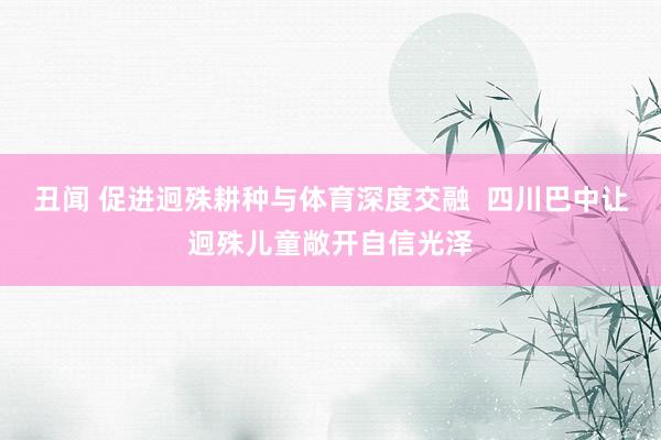 丑闻 促进迥殊耕种与体育深度交融  四川巴中让迥殊儿童敞开自信光泽
